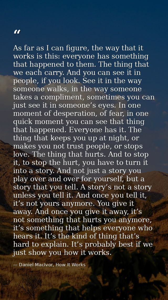 As far as I can figure, the way that it works is this: everyone has something that happened to them. The thing that we e — Daniel MacIvor, How It Works