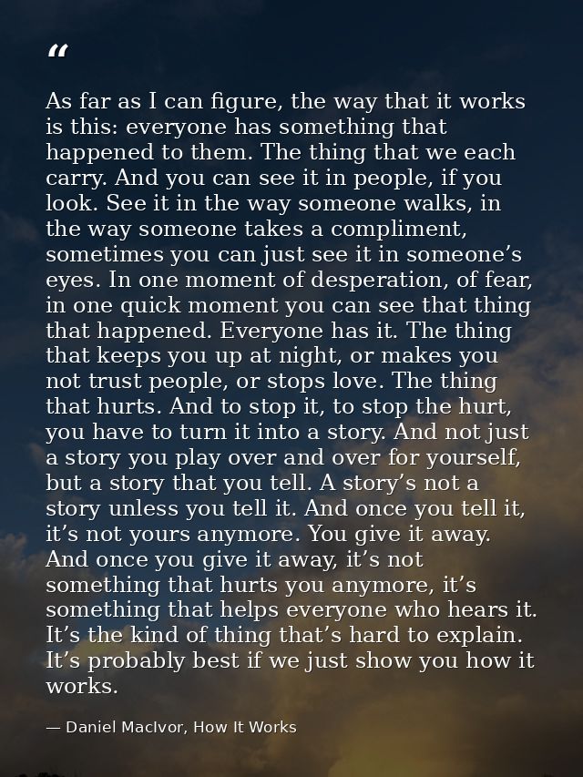 As far as I can figure, the way that it works is this: everyone has something that happened to them. The thing that we e — Daniel MacIvor, How It Works