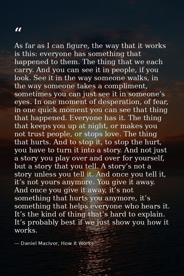 As far as I can figure, the way that it works is this: everyone has something that happened to them. The thing that we e — Daniel MacIvor, How It Works