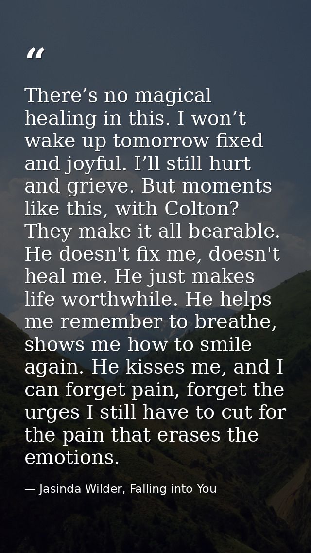 There’s no magical healing in this. I won’t wake up tomorrow fixed and joyful. I’ll still hurt and grieve. But moments l — Jasinda Wilder, Falling into You