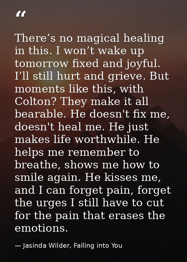 There’s no magical healing in this. I won’t wake up tomorrow fixed and joyful. I’ll still hurt and grieve. But moments l — Jasinda Wilder, Falling into You