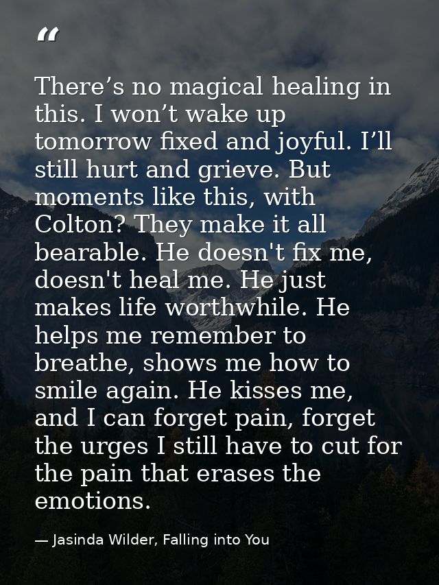 There’s no magical healing in this. I won’t wake up tomorrow fixed and joyful. I’ll still hurt and grieve. But moments l — Jasinda Wilder, Falling into You