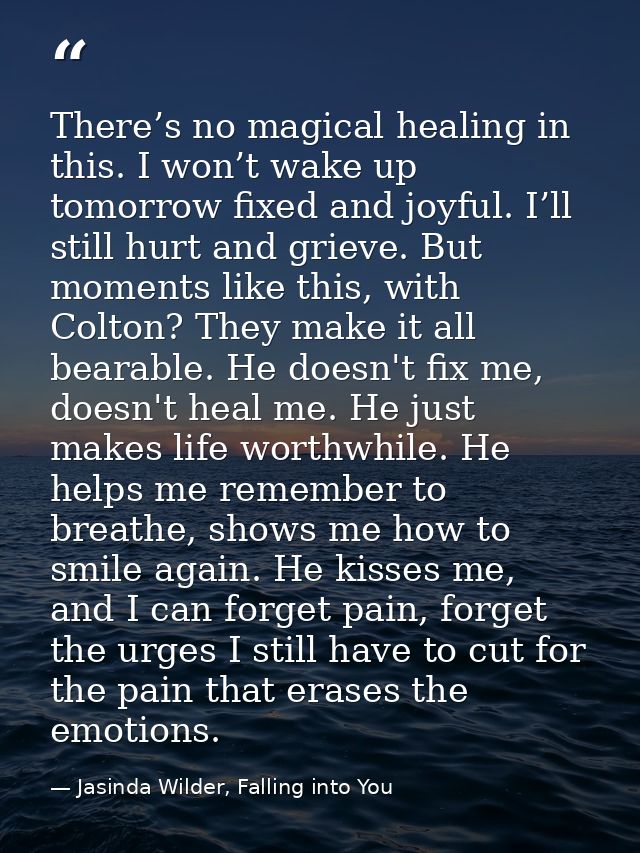 There’s no magical healing in this. I won’t wake up tomorrow fixed and joyful. I’ll still hurt and grieve. But moments l — Jasinda Wilder, Falling into You
