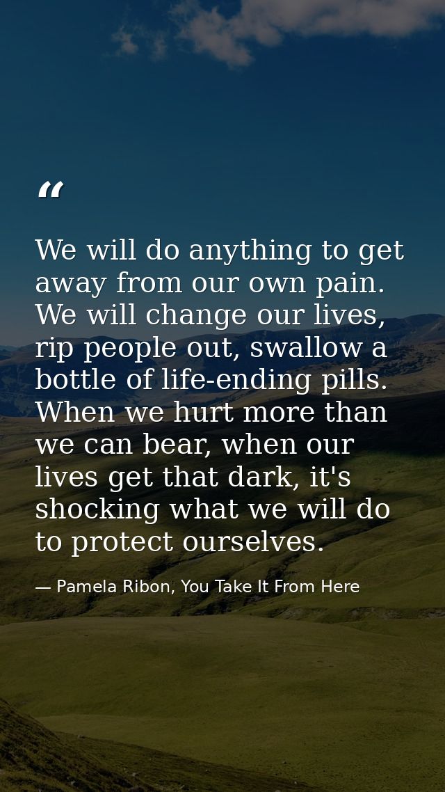 We will do anything to get away from our own pain. We will change our lives, rip people out, swallow a bottle of life-en — Pamela Ribon, You Take It From Here