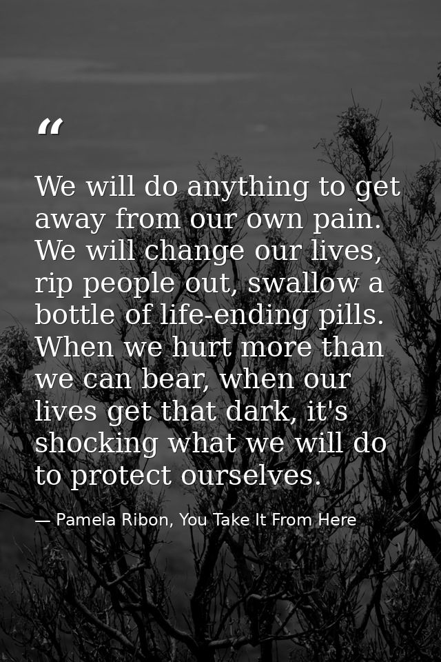 We will do anything to get away from our own pain. We will change our lives, rip people out, swallow a bottle of life-en — Pamela Ribon, You Take It From Here