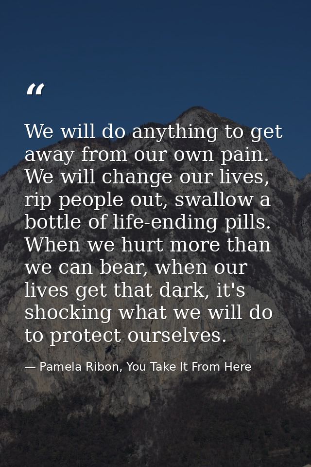 We will do anything to get away from our own pain. We will change our lives, rip people out, swallow a bottle of life-en — Pamela Ribon, You Take It From Here