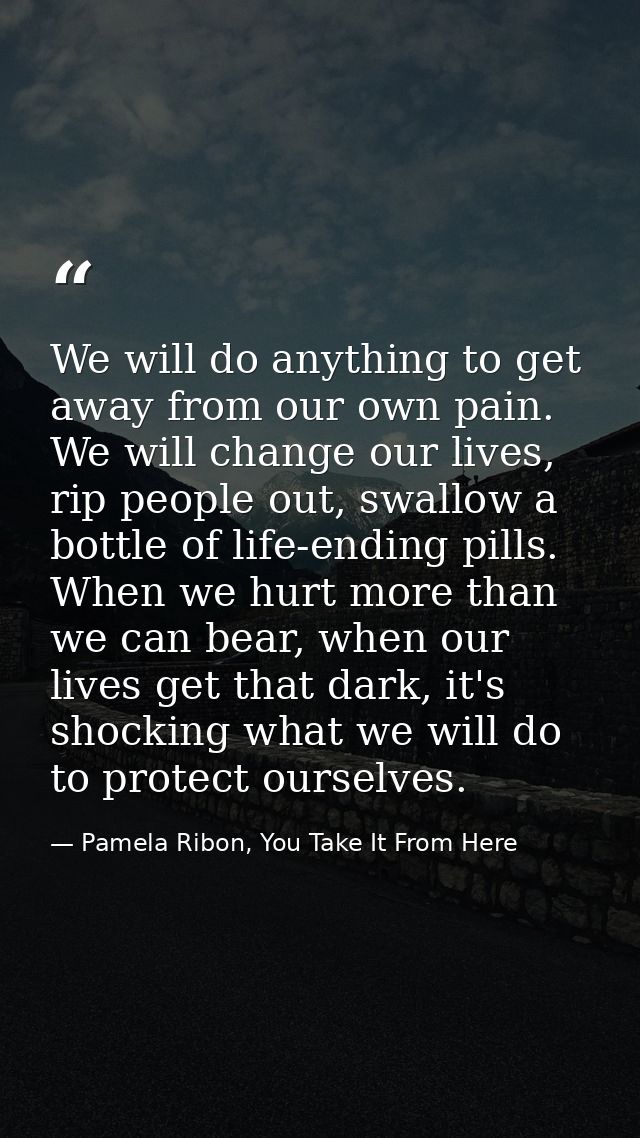We will do anything to get away from our own pain. We will change our lives, rip people out, swallow a bottle of life-en — Pamela Ribon, You Take It From Here