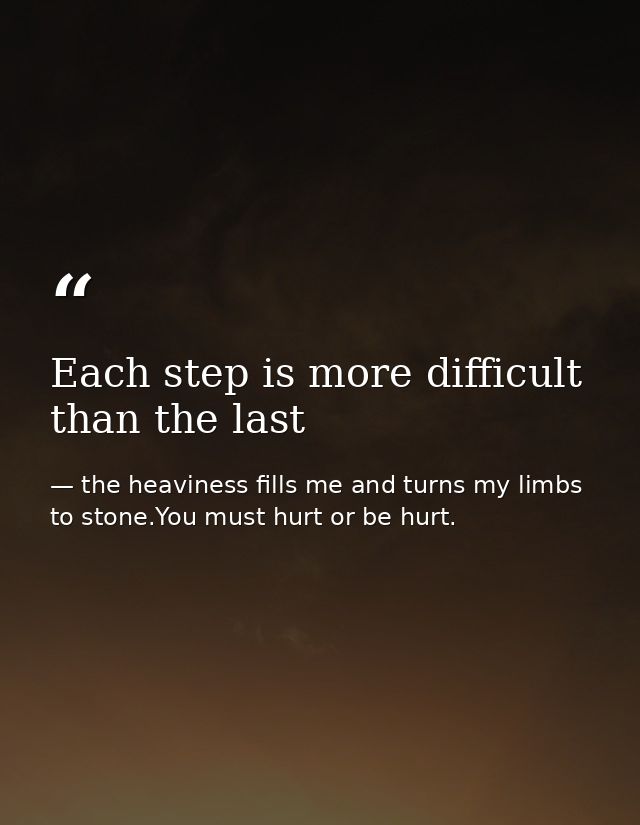 Each step is more difficult than the last — the heaviness fills me and turns my limbs to stone.You must hurt or be hurt.