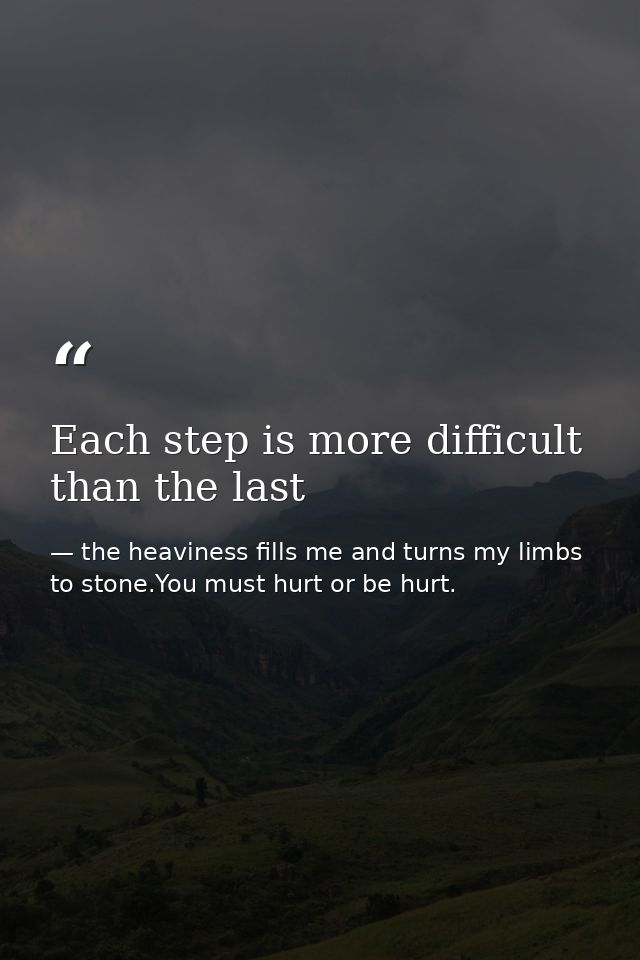 Each step is more difficult than the last — the heaviness fills me and turns my limbs to stone.You must hurt or be hurt.