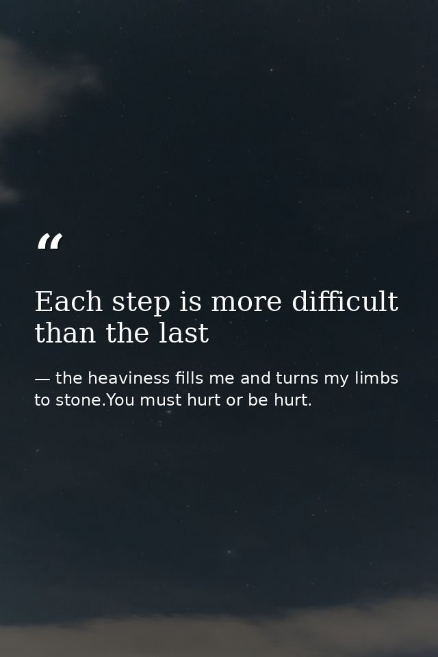 Each step is more difficult than the last — the heaviness fills me and turns my limbs to stone.You must hurt or be hurt.