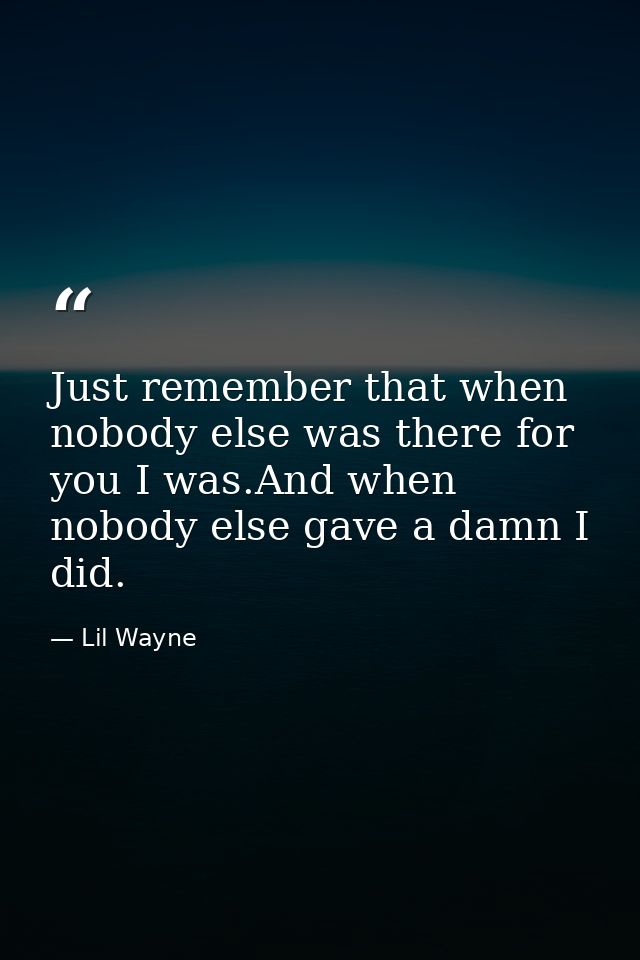 Just remember that when nobody else was there for you I was.And when nobody else gave a damn I did. — Lil Wayne