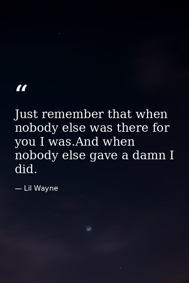 Just remember that when nobody else was there for you I was.And when nobody else gave a damn I did. — Lil Wayne