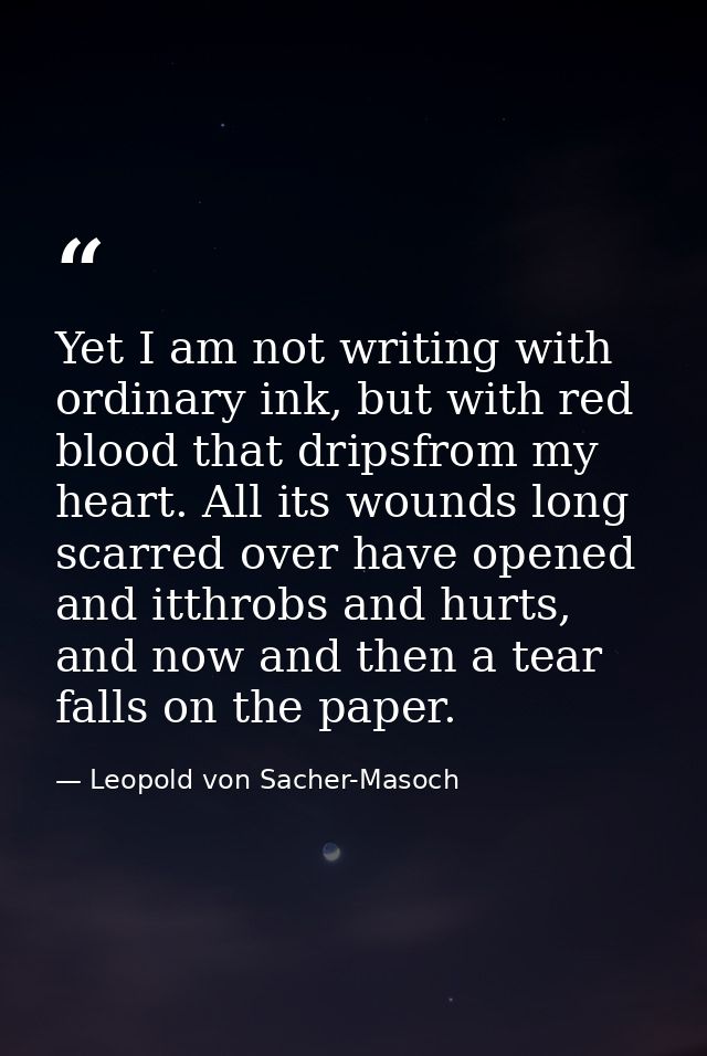 Yet I am not writing with ordinary ink, but with red blood that dripsfrom my heart. All its wounds long scarred over hav — Leopold von Sacher-Masoch