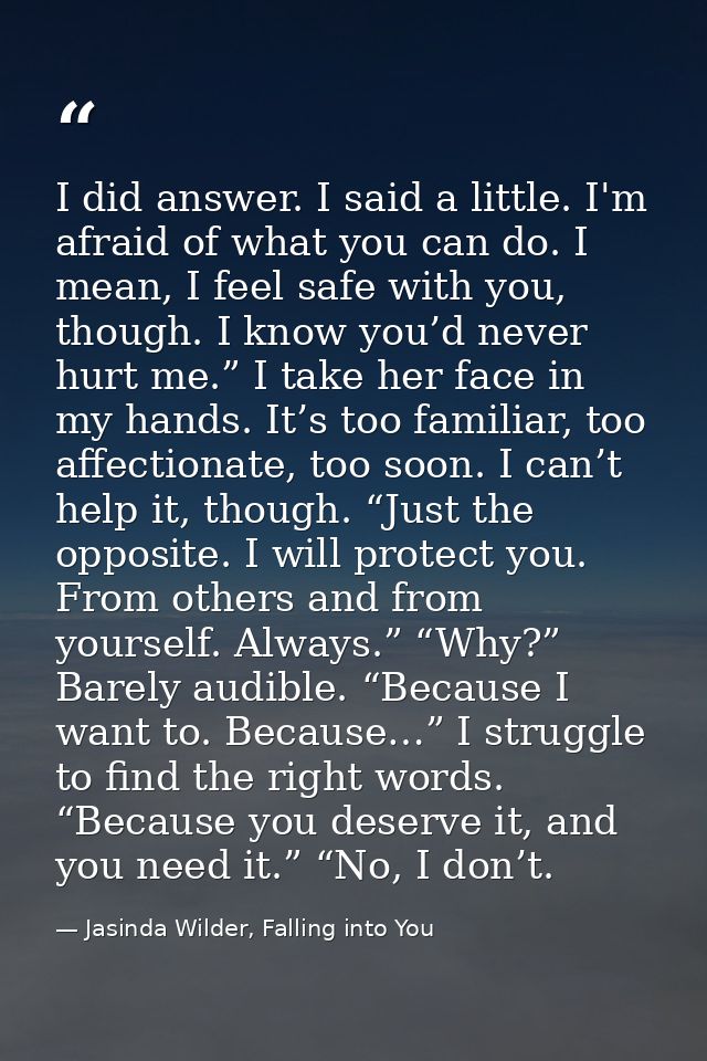 I did answer. I said a little. I'm afraid of what you can do. I mean, I feel safe with you, though. I know you’d never h — Jasinda Wilder, Falling into You