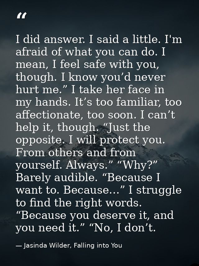 I did answer. I said a little. I'm afraid of what you can do. I mean, I feel safe with you, though. I know you’d never h — Jasinda Wilder, Falling into You