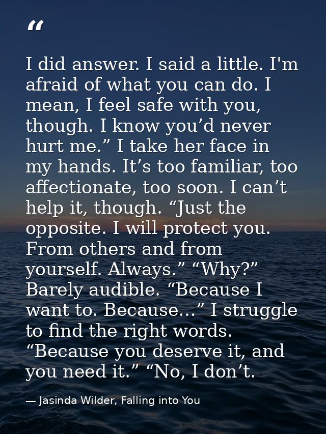 I did answer. I said a little. I'm afraid of what you can do. I mean, I feel safe with you, though. I know you’d never h — Jasinda Wilder, Falling into You