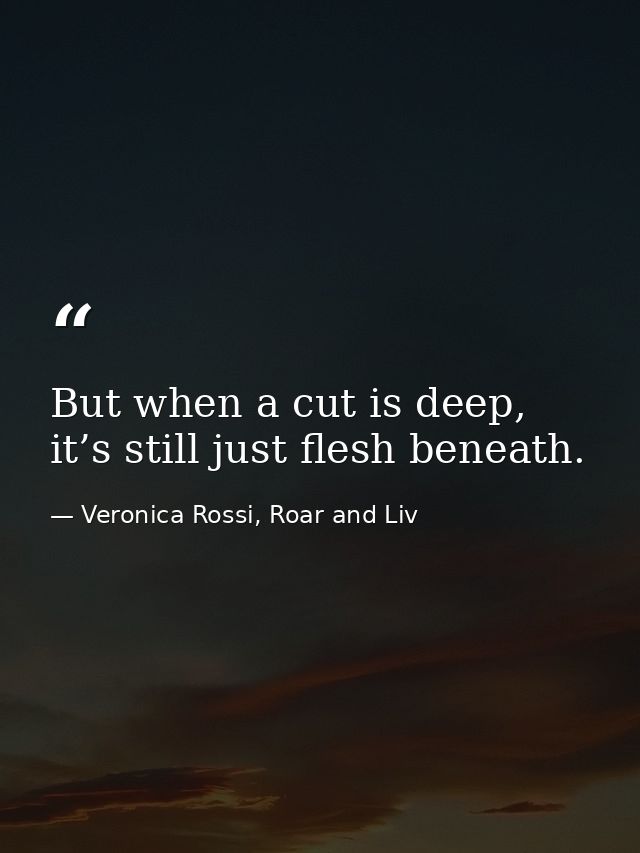 But when a cut is deep, it’s still just flesh beneath. — Veronica Rossi, Roar and Liv