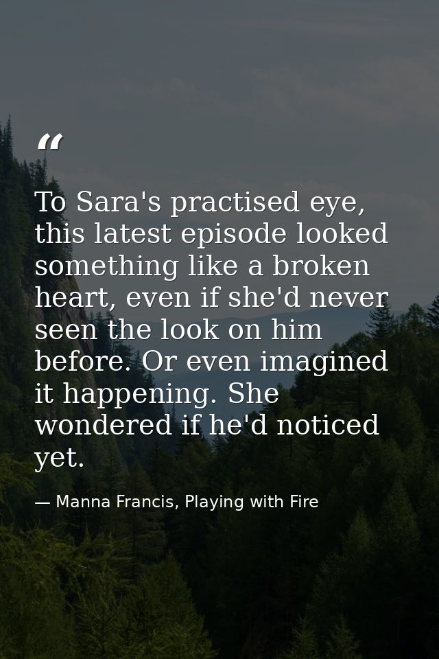 To Sara's practised eye, this latest episode looked something like a broken heart, even if she'd never seen the look on  — Manna Francis, Playing with Fire