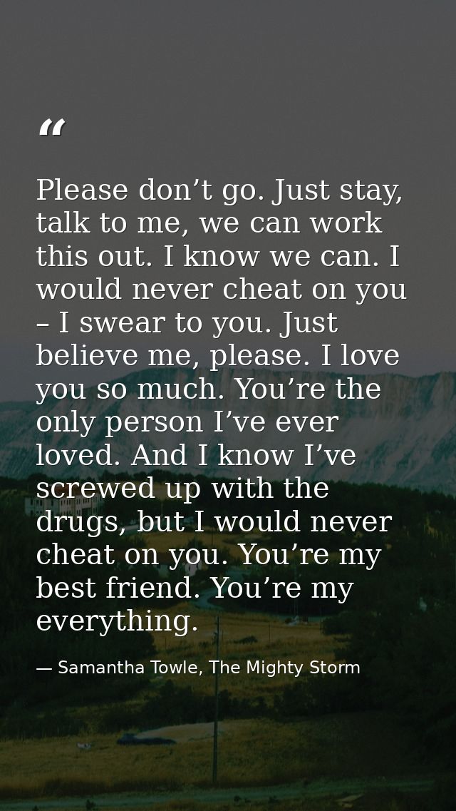 Please don’t go. Just stay, talk to me, we can work this out. I know we can. I would never cheat on you – I swear to you — Samantha Towle, The Mighty Storm