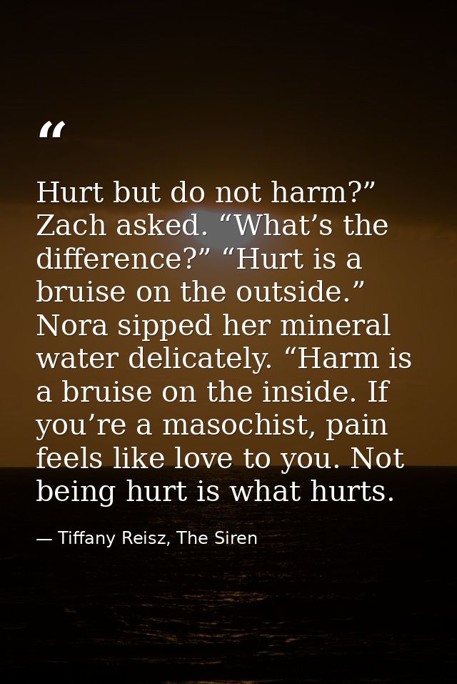 Hurt but do not harm?” Zach asked. “What’s the difference?” “Hurt is a bruise on the outside.” Nora sipped her mineral w — Tiffany Reisz, The Siren
