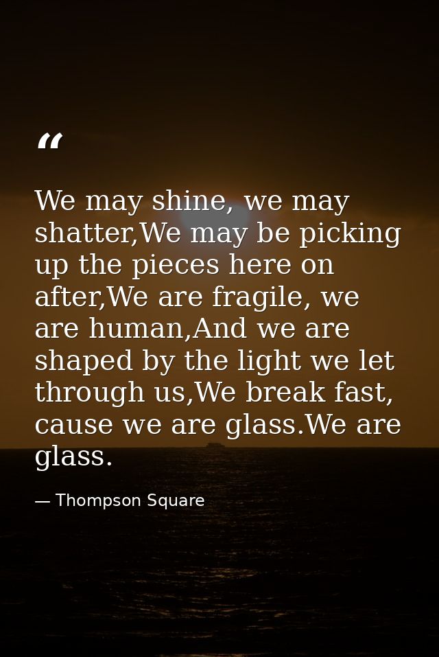 We may shine, we may shatter,We may be picking up the pieces here on after,We are fragile, we are human,And we are shape — Thompson Square