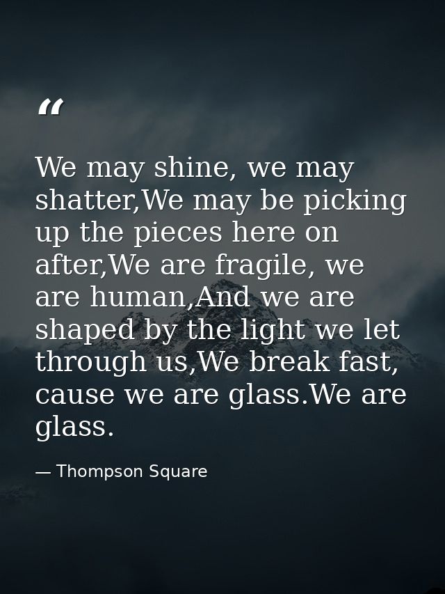 We may shine, we may shatter,We may be picking up the pieces here on after,We are fragile, we are human,And we are shape — Thompson Square