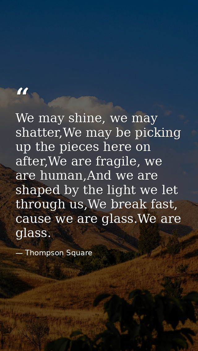We may shine, we may shatter,We may be picking up the pieces here on after,We are fragile, we are human,And we are shape — Thompson Square