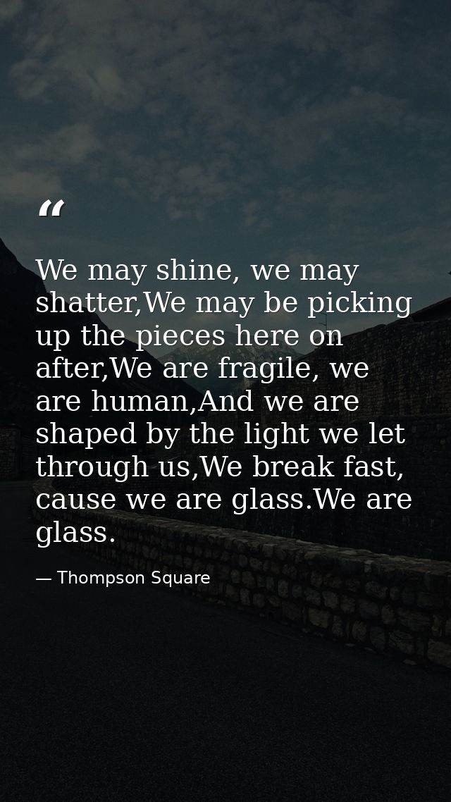 We may shine, we may shatter,We may be picking up the pieces here on after,We are fragile, we are human,And we are shape — Thompson Square