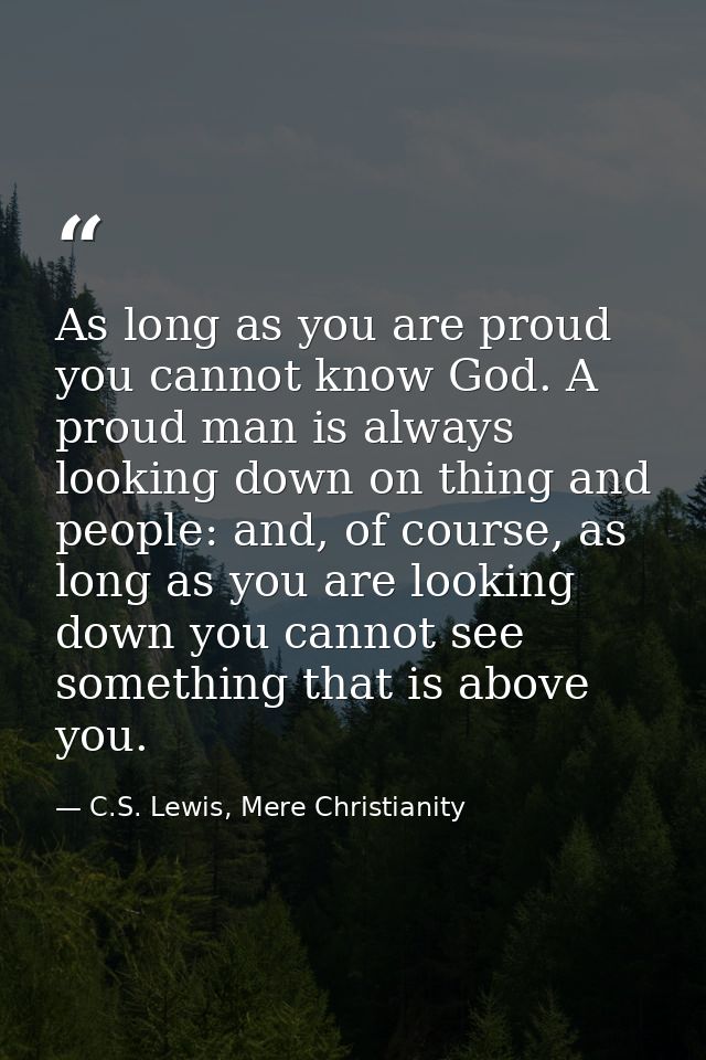 As long as you are proud you cannot know God. A proud man is always looking down on thing and people: and, of course, as — C.S. Lewis, Mere Christianity