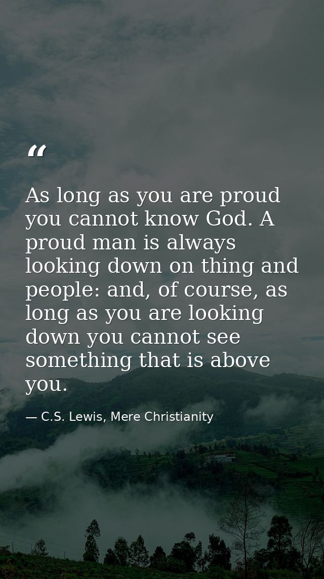 As long as you are proud you cannot know God. A proud man is always looking down on thing and people: and, of course, as — C.S. Lewis, Mere Christianity