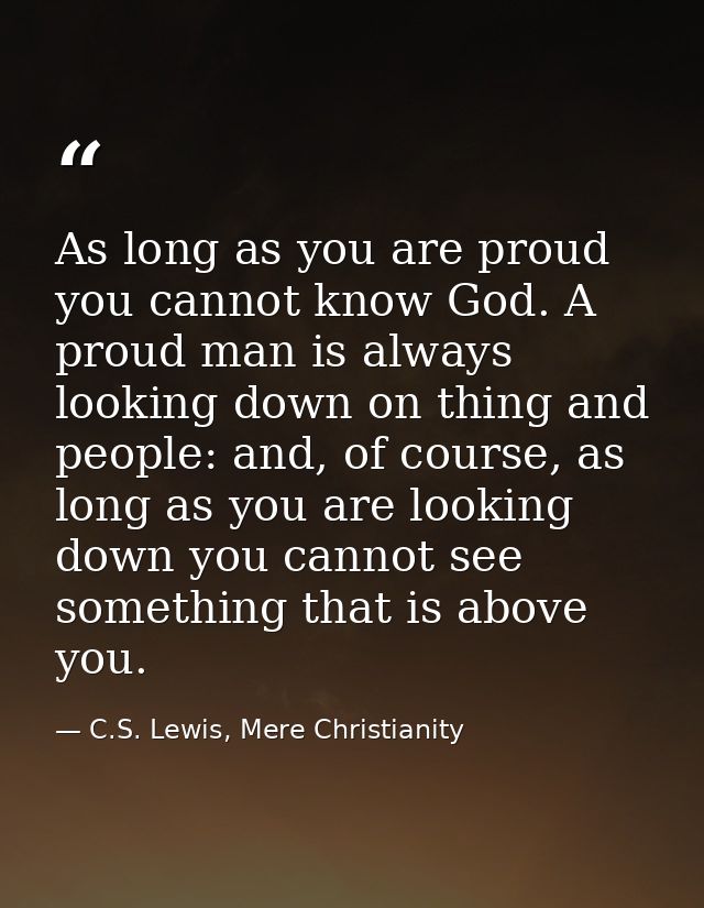 As long as you are proud you cannot know God. A proud man is always looking down on thing and people: and, of course, as — C.S. Lewis, Mere Christianity