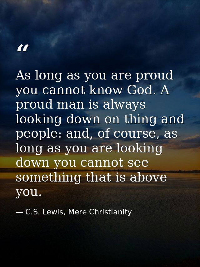 As long as you are proud you cannot know God. A proud man is always looking down on thing and people: and, of course, as — C.S. Lewis, Mere Christianity