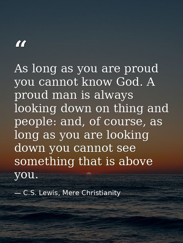As long as you are proud you cannot know God. A proud man is always looking down on thing and people: and, of course, as — C.S. Lewis, Mere Christianity