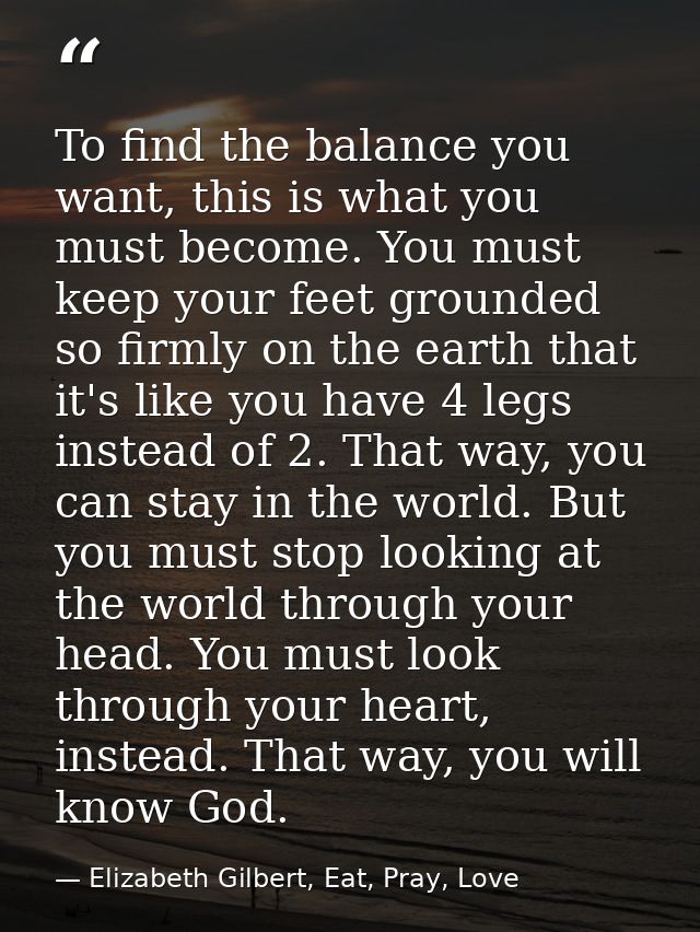 To find the balance you want, this is what you must become. You must keep your feet grounded so firmly on the earth that — Elizabeth Gilbert, Eat, Pray, Love