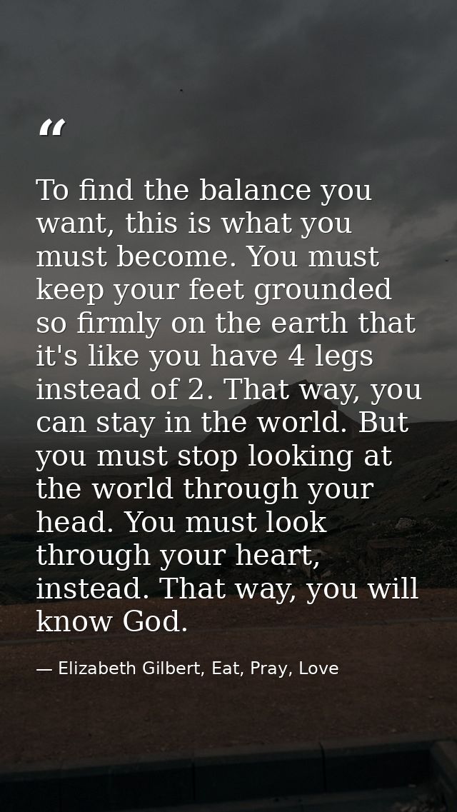 To find the balance you want, this is what you must become. You must keep your feet grounded so firmly on the earth that — Elizabeth Gilbert, Eat, Pray, Love