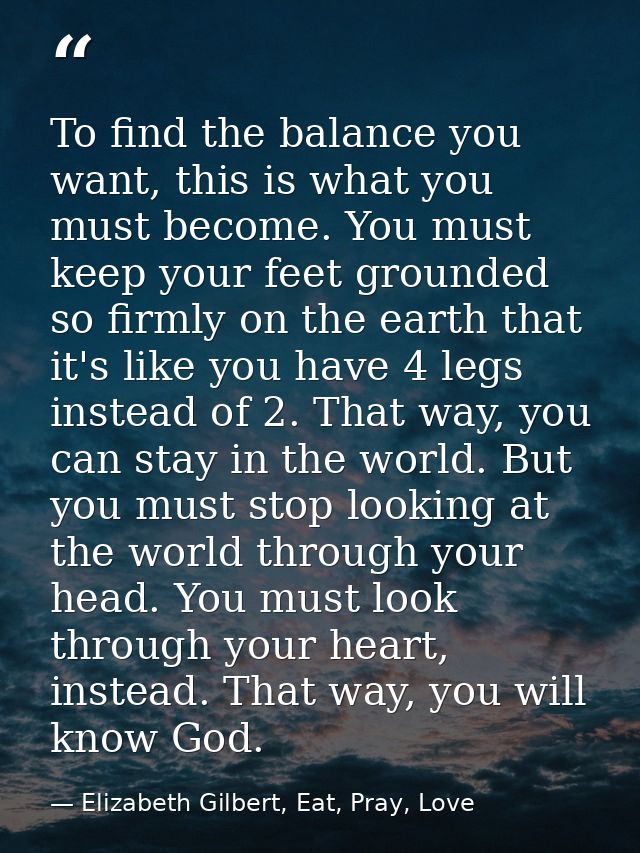 To find the balance you want, this is what you must become. You must keep your feet grounded so firmly on the earth that — Elizabeth Gilbert, Eat, Pray, Love
