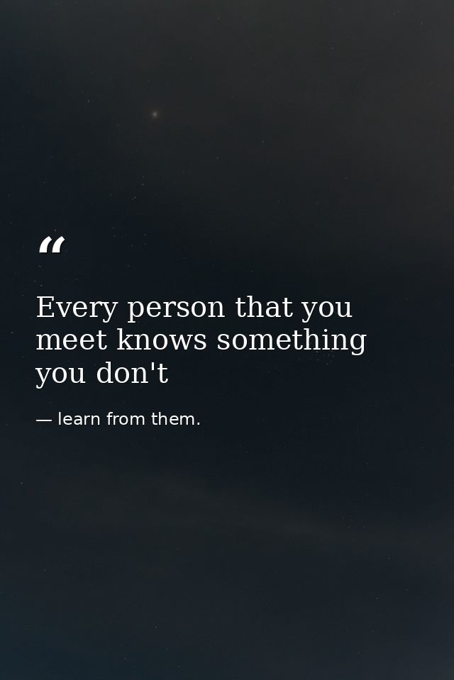 Every person that you meet knows something you don't — learn from them.