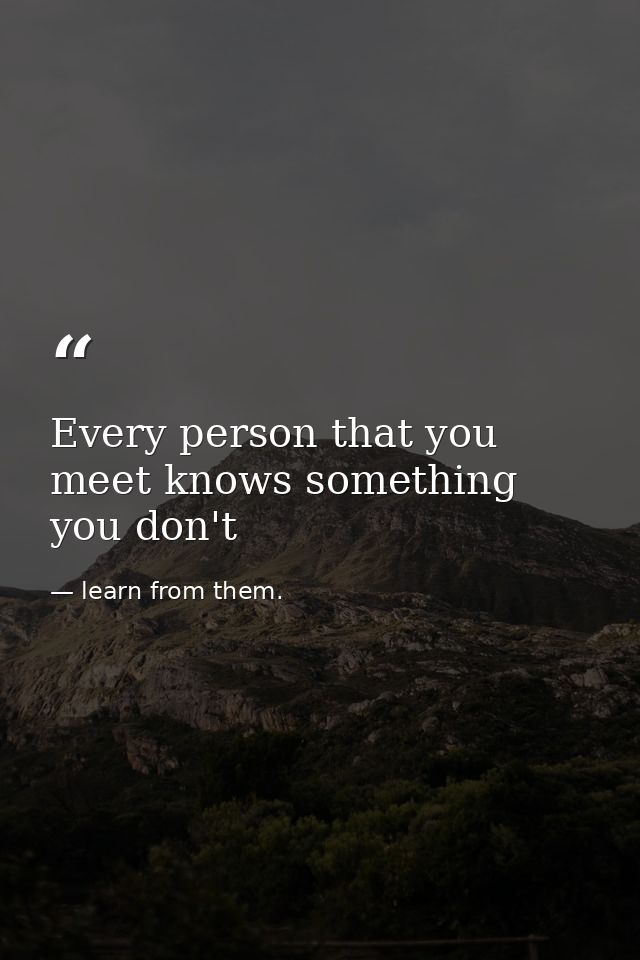 Every person that you meet knows something you don't — learn from them.