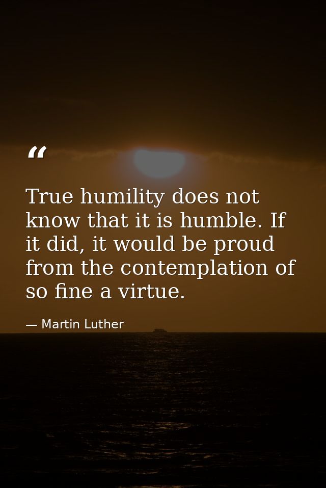 True humility does not know that it is humble. If it did, it would be proud from the contemplation of so fine a virtue. — Martin Luther