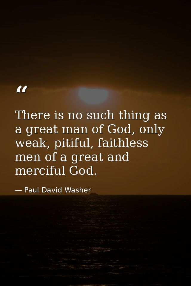 There is no such thing as a great man of God, only weak, pitiful, faithless men of a great and merciful God. — Paul David Washer