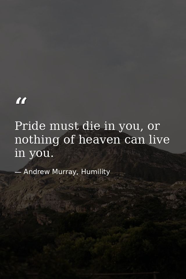Pride must die in you, or nothing of heaven can live in you. — Andrew Murray, Humility