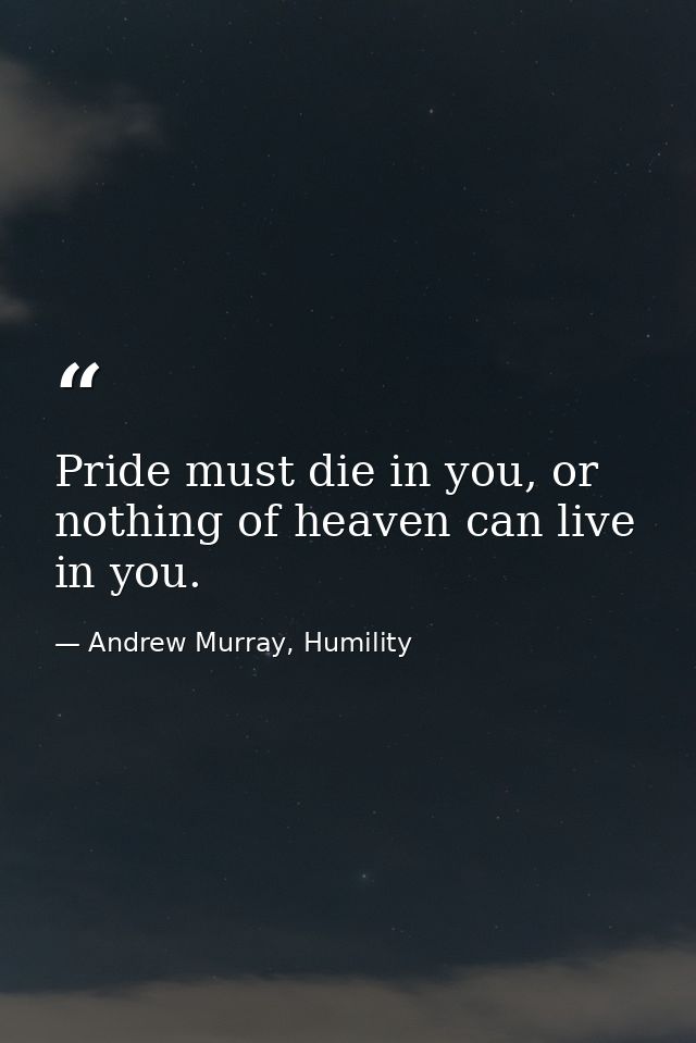 Pride must die in you, or nothing of heaven can live in you. — Andrew Murray, Humility