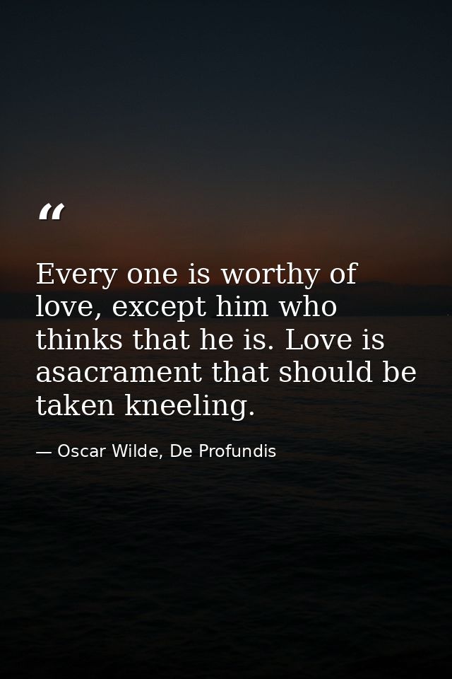 Every one is worthy of love, except him who thinks that he is. Love is asacrament that should be taken kneeling. — Oscar Wilde, De Profundis