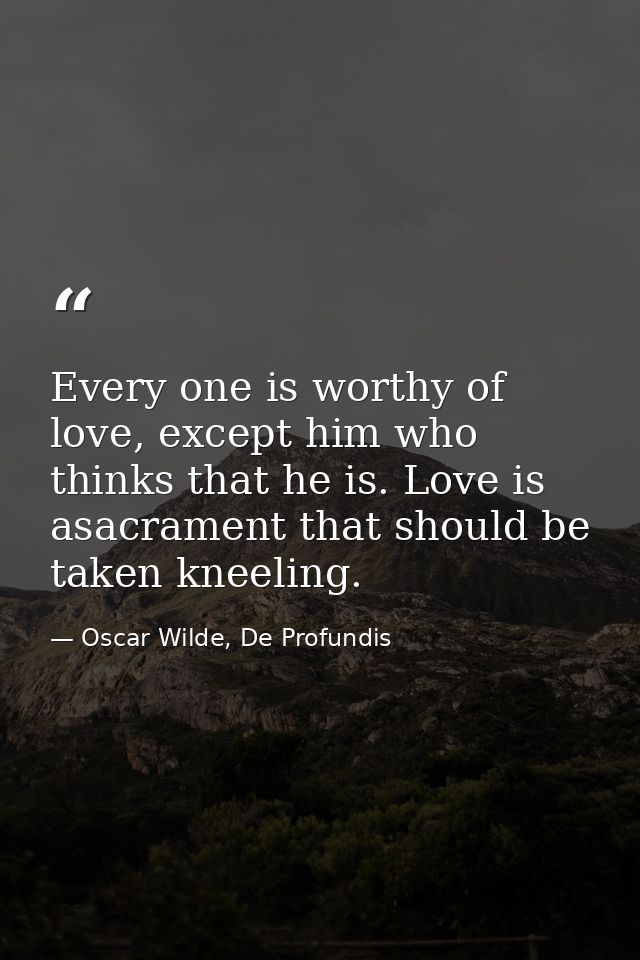 Every one is worthy of love, except him who thinks that he is. Love is asacrament that should be taken kneeling. — Oscar Wilde, De Profundis