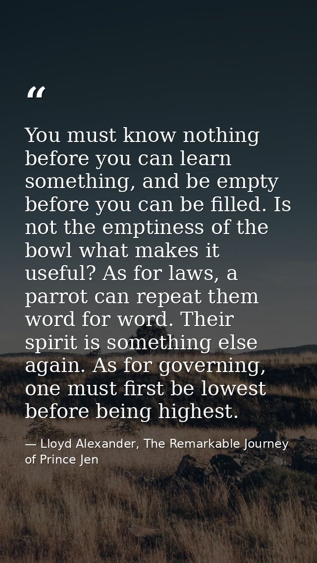 You must know nothing before you can learn something, and be empty before you can be filled. Is not the emptiness of the — Lloyd Alexander, The Remarkable Journey of Prince Jen