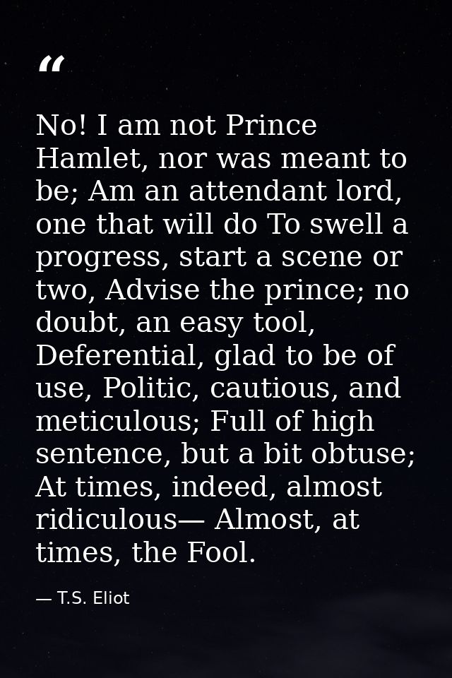 No! I am not Prince Hamlet, nor was meant to be; Am an attendant lord, one that will do To swell a progress, start a sce — T.S. Eliot