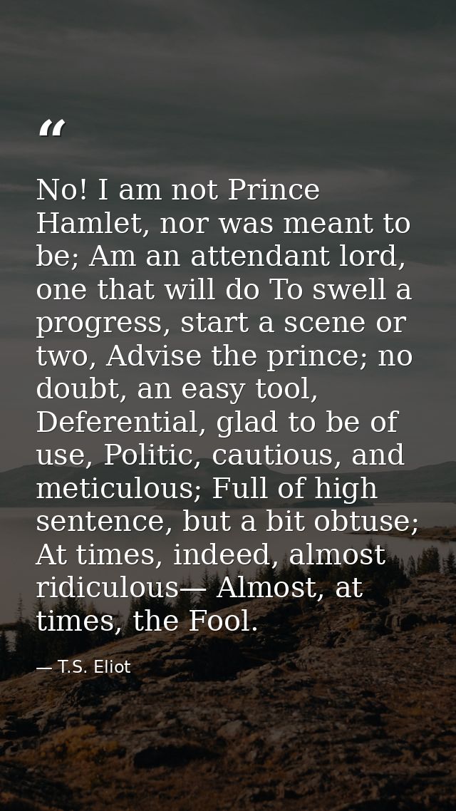 No! I am not Prince Hamlet, nor was meant to be; Am an attendant lord, one that will do To swell a progress, start a sce — T.S. Eliot