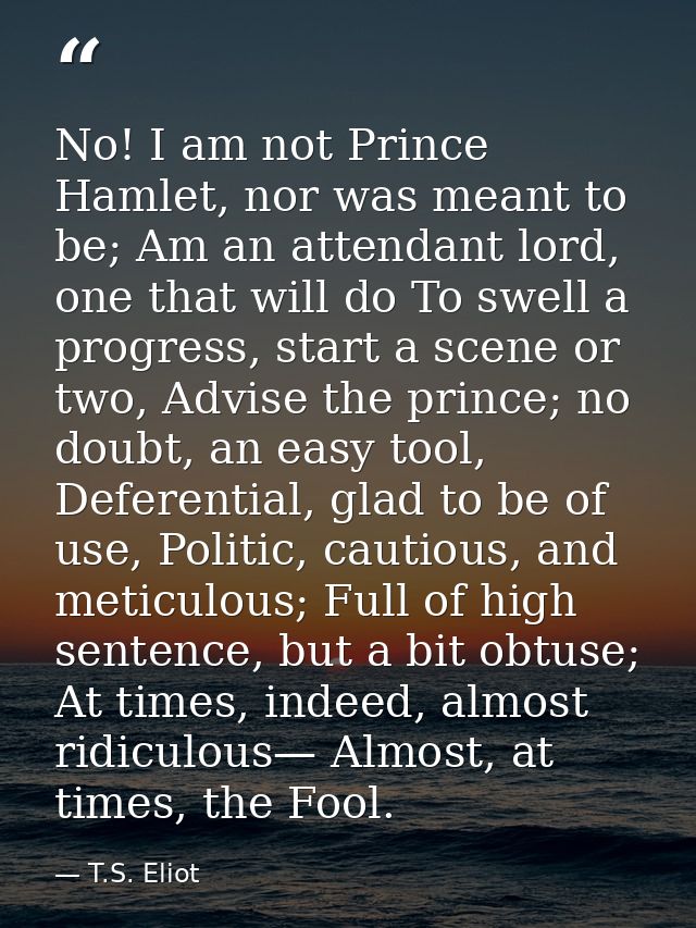 No! I am not Prince Hamlet, nor was meant to be; Am an attendant lord, one that will do To swell a progress, start a sce — T.S. Eliot