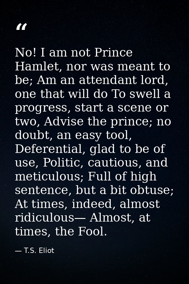 No! I am not Prince Hamlet, nor was meant to be; Am an attendant lord, one that will do To swell a progress, start a sce — T.S. Eliot