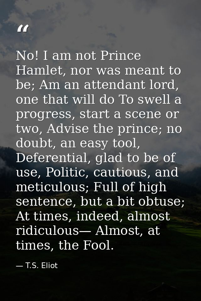 No! I am not Prince Hamlet, nor was meant to be; Am an attendant lord, one that will do To swell a progress, start a sce — T.S. Eliot